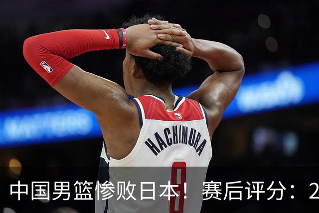 中国男篮惨败日本！赛后评分：2人优秀 4人合格 3人"花样"拉胯